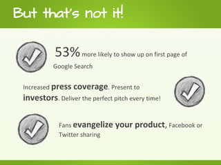 But that's not it!

            53% more likely to show up on first page of
           Google Search


 Increased press   coverage. Present to
 investors. Deliver the perfect pitch every time!

             Fans evangelize     your product, Facebook or
             Twitter sharing
 