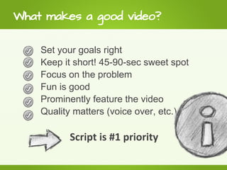 What makes a good video?

    Set your goals right
    Keep it short! 45-90-sec sweet spot
    Focus on the problem
    Fun is good
    Prominently feature the video
    Quality matters (voice over, etc.)

          Script is #1 priority
 