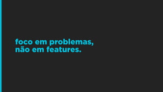 foco em problemas,  
não em features.
 