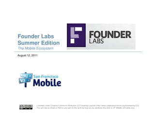 Founder Labs
Summer Edition
The Mobile Ecosystem
August 12, 2011




              Licensed under Creative Commons Attribution 3.0 Unported License (http://www.creativecommons.org/licenses/by/3.0)
              You are free to Share or Remix any part of this work as long as you attribute this work to SF Mobile (sfmobile.org)
 