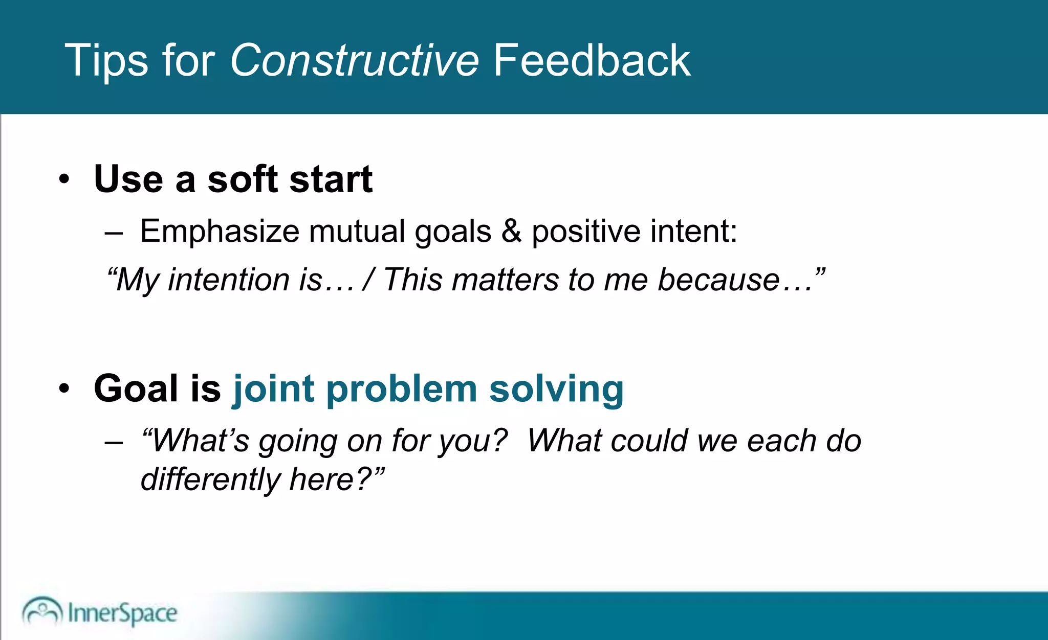 Benefits of Self-Disclosure / VulnerabilityTips for Constructive Feedback
• Use a soft start
– Emphasize mutual goals & positive intent:
“My intention is… / This matters to me because…”
• Goal is joint problem solving
– “What’s going on for you? What could we each do
differently here?”
 
