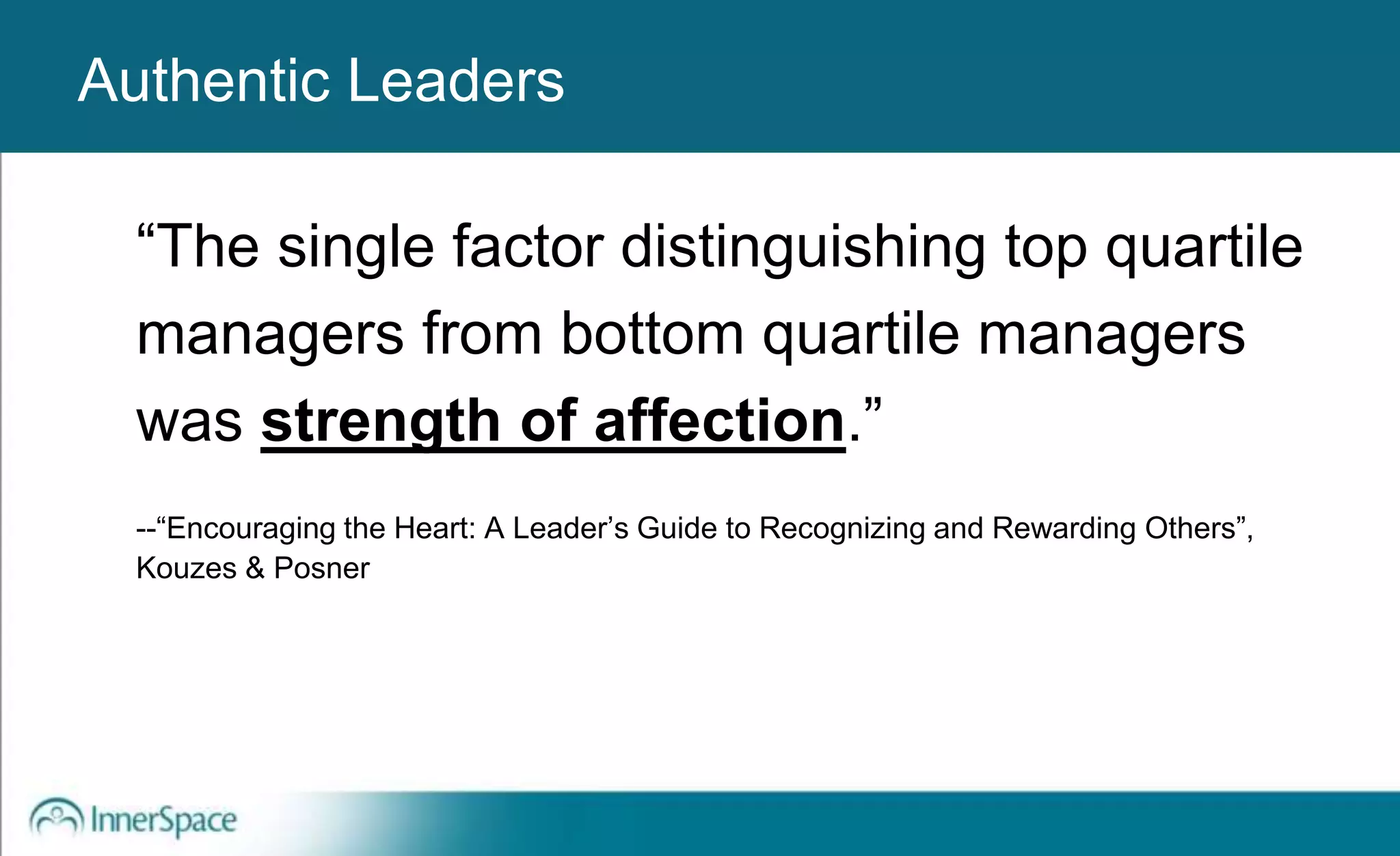 Authentic Leaders
“The single factor distinguishing top quartile
managers from bottom quartile managers
was strength of affection.”
--“Encouraging the Heart: A Leader’s Guide to Recognizing and Rewarding Others”,
Kouzes & Posner
Authentic Leaders
 