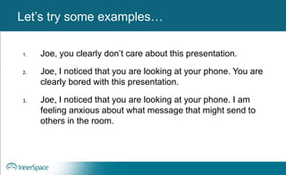 Benefits of Self-Disclosure / VulnerabilityLet’s try some examples…
1. Joe, you clearly don’t care about this presentation.
2. Joe, I noticed that you are looking at your phone. You are
clearly bored with this presentation.
3. Joe, I noticed that you are looking at your phone. I am
feeling anxious about what message that might send to
others in the room.
 