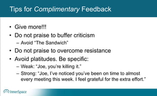 Benefits of Self-Disclosure / VulnerabilityTips for Complimentary Feedback
• Give more!!!
• Do not praise to buffer criticism
– Avoid “The Sandwich”
• Do not praise to overcome resistance
• Avoid platitudes. Be specific:
– Weak: “Joe, you’re killing it.”
– Strong: “Joe, I’ve noticed you’ve been on time to almost
every meeting this week. I feel grateful for the extra effort.”
 