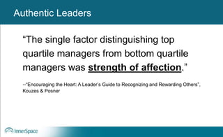 Authentic Leaders
“The single factor distinguishing top
quartile managers from bottom quartile
managers was strength of affection.”
--“Encouraging the Heart: A Leader’s Guide to Recognizing and Rewarding Others”,
Kouzes & Posner
Authentic Leaders
 