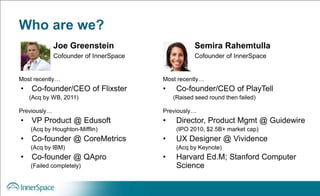 Who are we?
Most recently…
• Co-founder/CEO of Flixster
(Acq by WB, 2011)
Previously…
• VP Product @ Edusoft
(Acq by Houghton-Mifflin)
• Co-founder @ CoreMetrics
(Acq by IBM)
• Co-founder @ QApro
(Failed completely)
Joe Greenstein
Cofounder of InnerSpace
Most recently…
• Co-founder/CEO of PlayTell
(Raised seed round then failed)
Previously…
• Director, Product Mgmt @ Guidewire
(IPO 2010, $2.5B+ market cap)
• UX Designer @ Vividence
(Acq by Keynote)
• Harvard Ed.M; Stanford Computer
Science
Semira Rahemtulla
Cofounder of InnerSpace
 