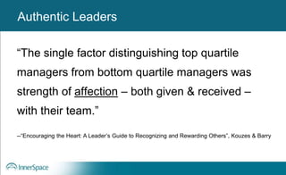 Authentic Leaders
“The single factor distinguishing top quartile
managers from bottom quartile managers was
strength of affection – both given & received –
with their team.”
--“Encouraging the Heart: A Leader’s Guide to Recognizing and Rewarding Others”, Kouzes & Barry
Authentic Leaders
 