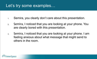 Benefits of Self-Disclosure / VulnerabilityLet’s try some examples…
1. Semira, you clearly don’t care about this presentation.
2. Semira, I noticed that you are looking at your phone. You
are clearly bored with this presentation.
3. Semira, I noticed that you are looking at your phone. I am
feeling anxious about what message that might send to
others in the room.
 