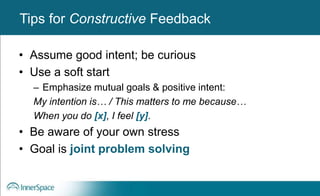 Benefits of Self-Disclosure / VulnerabilityTips for Constructive Feedback
• Assume good intent; be curious
• Use a soft start
– Emphasize mutual goals & positive intent:
My intention is… / This matters to me because…
When you do [x], I feel [y].
• Be aware of your own stress
• Goal is joint problem solving
 