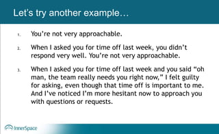 Benefits of Self-Disclosure / VulnerabilityLet’s try another example…
1. You’re not very approachable.
2. When I asked you for time off last week, you didn’t
respond very well. You’re not very approachable.
3. When I asked you for time off last week and you said “oh
man, the team really needs you right now,” I felt guilty
for asking, even though that time off is important to me.
And I’ve noticed I’m more hesitant now to approach you
with questions or requests.
 