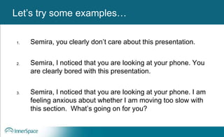 Benefits of Self-Disclosure / VulnerabilityLet’s try some examples…
1. Semira, you clearly don’t care about this presentation.
2. Semira, I noticed that you are looking at your phone. You
are clearly bored with this presentation.
3. Semira, I noticed that you are looking at your phone. I am
feeling anxious about whether I am moving too slow with
this section. What’s going on for you?
 