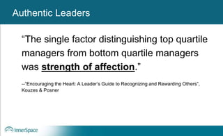 Authentic Leaders
“The single factor distinguishing top quartile
managers from bottom quartile managers
was strength of affection.”
--“Encouraging the Heart: A Leader’s Guide to Recognizing and Rewarding Others”,
Kouzes & Posner
Authentic Leaders
 