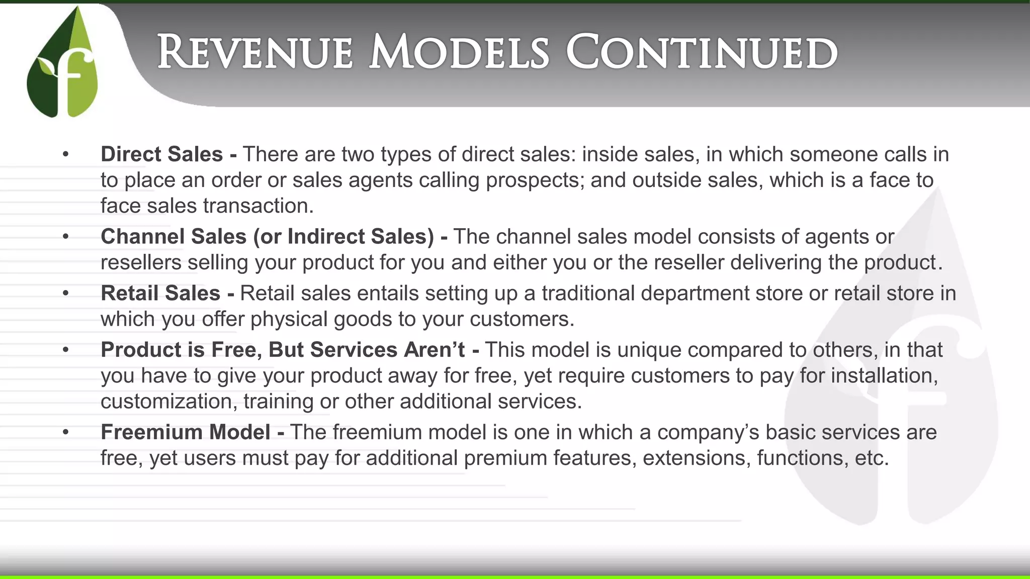 • Direct Sales - There are two types of direct sales: inside sales, in which someone calls in
to place an order or sales agents calling prospects; and outside sales, which is a face to
face sales transaction.
• Channel Sales (or Indirect Sales) - The channel sales model consists of agents or
resellers selling your product for you and either you or the reseller delivering the product.
• Retail Sales - Retail sales entails setting up a traditional department store or retail store in
which you offer physical goods to your customers.
• Product is Free, But Services Aren’t - This model is unique compared to others, in that
you have to give your product away for free, yet require customers to pay for installation,
customization, training or other additional services.
• Freemium Model - The freemium model is one in which a company’s basic services are
free, yet users must pay for additional premium features, extensions, functions, etc.
 