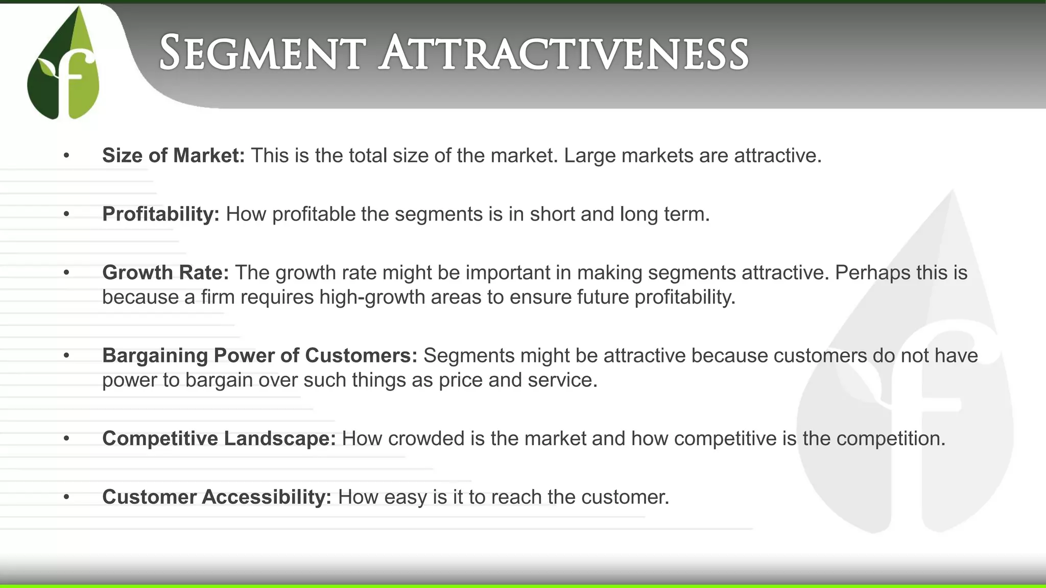 • Size of Market: This is the total size of the market. Large markets are attractive.
• Profitability: How profitable the segments is in short and long term.
• Growth Rate: The growth rate might be important in making segments attractive. Perhaps this is
because a firm requires high-growth areas to ensure future profitability.
• Bargaining Power of Customers: Segments might be attractive because customers do not have
power to bargain over such things as price and service.
• Competitive Landscape: How crowded is the market and how competitive is the competition.
• Customer Accessibility: How easy is it to reach the customer.
 