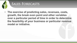 • The exercise of predicting sales, revenues, costs,
growth, the break even point and other variables
over a particular period of time in order to determine
the feasibility of your business or particular revenue
model or initiative.
 