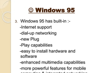  Windows 95
3. Windows 95 has built-in :-
-Internet support
-dial-up networking
-new Plug
-Play capabilities
-easy to install hardware and
software
-enhanced multimedia capabilities
-more powerful features for mobile
 