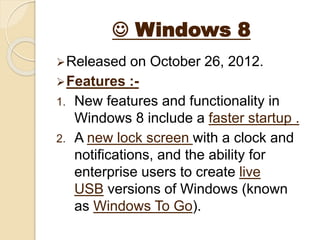  Windows 8
Released on October 26, 2012.
Features :-
1. New features and functionality in
Windows 8 include a faster startup .
2. A new lock screen with a clock and
notifications, and the ability for
enterprise users to create live
USB versions of Windows (known
as Windows To Go).
 