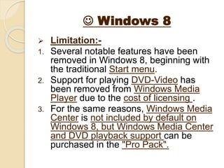  Windows 8
 Limitation:-
1. Several notable features have been
removed in Windows 8, beginning with
the traditional Start menu.
2. Support for playing DVD-Video has
been removed from Windows Media
Player due to the cost of licensing .
3. For the same reasons, Windows Media
Center is not included by default on
Windows 8, but Windows Media Center
and DVD playback support can be
purchased in the "Pro Pack".
 