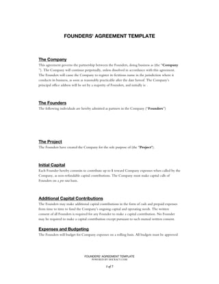 FOUNDERS' AGREEMENT TEMPLATE
POWERED BY DOCRACY.COM
of1 7
FOUNDERS' AGREEMENT TEMPLATE
The Company
This agreement governs the partnership between the Founders, doing business as (the “Company
”). The Company will continue perpetually, unless dissolved in accordance with this agreement.
The Founders will cause the Company to register its fictitious name in the jurisdiction where it
conducts its business, as soon as reasonably practicable after the date hereof. The Company’s
principal office address will be set by a majority of Founders, and initially is: .
The Founders
The following individuals are hereby admitted as partners in the Company (“ ”)Founders
The Project
The Founders have created the Company for the sole purpose of (the " ").Project
Initial Capital
Each Founder hereby commits to contribute up to $ toward Company expenses when called by the
Company, as non-refundable capital contributions. The Company must make capital calls of
Founders on a basis.pro rata
Additional Capital Contributions
The Founders may make additional capital contributions in the form of cash and prepaid expenses
from time to time to fund the Company’s ongoing capital and operating needs. The written
consent of all Founders is required for any Founder to make a capital contribution. No Founder
may be required to make a capital contribution except pursuant to such mutual written consent.
Expenses and Budgeting
The Founders will budget for Company expenses on a rolling basis. All budgets must be approved
 