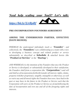 Need help scaling your SaaS? Let’s talk:
https://bit.ly/3jABpRf
PRE-INCORPORATION FOUNDERS AGREEMENT
AMONG THE UNDERSIGNED PARTIES, EFFECTIVE
[DATE SIGNED].
WHEREAS the undersigned individuals (each a “Founder”, and
collectively, the “Founders”) are collaborating as a team with a view
to developing a business concept and related product or service
substantially as described at Schedule A attached hereto (the
“Product or Service” or the “Startup”).
AND WHEREAS it is the intention of the Founders that once the Product
or Service is developed, or substantially developed to their satisfaction,
the Founders shall form a corporation (the “Corporation”) and will
and shall as of incorporation forthwith transfer all interest, rights, claims,
property (whether proprietary, tangible, intangible or otherwise), as well
as waive any and all moral rights the Founders have now, have had in the
past or may have in the future in the Product or Service such that the
Corporation will carry on the Product or Service as of and following the
date of incorporation and own any and all of the foregoing rights and
interests.
 