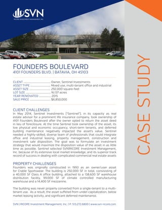 FOUNDERS BOULEVARD
4101 FOUNDERS BLVD. | BATAVIA, OH 45103
SVN | RICORE Investment Management, Inc. | P. 513.272.6800 | www.svn-ricore.com
CLIENT CHALLENGES
In May 2014, Sentinel Investments (“Sentinel”), in its capacity as real
estate advisor for a prominent life insurance company, took ownership of
4101 Founders Boulevard after the owner opted to return the asset deed
in lieu of foreclosure. At the time Sentinel took ownership of the asset, its
low physical and economic occupancy, short-term tenants, and deferred
building maintenance negatively impacted the asset’s value. Sentinel
needed a highly-skilled, diverse team of professionals that could integrate
office and industrial leasing, property management, construction and
investment sale disposition. The goal was to formulate an investment
strategy that would maximize the disposition value of the asset in as little
time as possible. Sentinel selected SVN|RICORE Investment Management,
Inc. because of its extensive local market knowledge, and its superior track
record of success in dealing with complicated commercial real estate assets
PROPERTY CHALLENGES
Founders was originally constructed in 1993 as an owner/user asset
for Crable Sportswear. The building is 292,000 SF in total, consisisting of
a 40,000 SF Class A office building, attached to a 138,600 SF warehouse
distribution facility, 99,000 SF of climate controlled manufacturing
warehouse and a 14,400 SF mezzanine.
The building was never properly converted from a single-tenant to a multi-
tenant use. As a result, the asset suffered from under-capitalization, below
market leasing activity, and significant deferred maintenance.
CASESTUDY
CLIENT .......................................	Owner, Sentinel Investments
ASSET TYPE .............................	Mixed use, multi-tenant office and industrial
ASSET SIZE ..............................	292,000 square-feet
LOT SIZE ....................................	16.137 acres
YEAR RENOVATED ................. 2015
SALE PRICE ..............................	$6,850,000
 