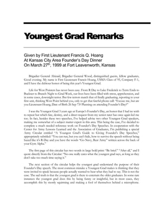 Youngest Grad Remarks
Given by First Lieutenant Francis Q. Hoang
At Kansas City Area Founder’s Day Dinner
On March 27th
, 1999 at Fort Leavenworth, Kansas
Brigadier General Abizaid, Brigadier General Wood, distinguished guests, fellow graduates,
Good evening. My name is First Lieutenant Francis Hoang, USMA Class of 95, Company F-1,
and I have the dubious honor of being this year’s Youngest Grad.
Life for West Pointers has never been easy. From R Day to Lake Frederick to Term Ends to
Buckner to Branch Night to Grad Week, our lives have been filled with stress, apprehension, and
in some cases, downright terror. But few terrors match that of finally graduating, reporting to your
first unit, thinking West Point behind you, only to get that fateful phone call: “Excuse me, but are
you Lieutenant Hoang, Date of Birth 26 Sep 73? Planning on attending Founder’s Day?”
I was the Youngest Grad 3 years ago at Europe’s Founder’s Day, an honor that I had no wish
to repeat but which fate, destiny, and a direct request from my senior rater has once again led me
too. In fact, besides these two speeches, I’ve helped advise two other Youngest Grad speakers,
making me somewhat of a subject matter expert in this area. This being the case, I’ve decided to
complete a much needed reference work on Founder’s Day Speeches. In cooperation with the
Center for Army Lessons Learned and the Association of Graduates, I’m publishing a special
Army Circular entitled “A Youngest Grad’s Guide to Giving Founder’s Day Speeches,”
appropriately subtitled: “You can run, but you can’t hide, how to survive the speech without being
hazed like it’s R-Day and you have the words “Go Navy, Beat Army” written across the back of
your Gym Alpha.”
The first page of this circular has two words in large bold print: “Be brief.” “After all,” and I
quote directly from the Circular: “No one really cares what the youngest grad says, as long as they
don’t take too much time saying it.”
The next section of the circular helps the youngest grad understand the purpose of their
Founder’s Day speech. The most common mistake a Youngest Grad makes is thinking that they
were invited to speak because people actually wanted to hear what they had to say. This is not the
case. The sad truth is that the youngest grad is there to entertain the older graduates. In some rare
instances the youngest grad does this by being funny or insightful, but in most cases, they
accomplish this by mostly squirming and making a fool of themselves behind a microphone.
 
