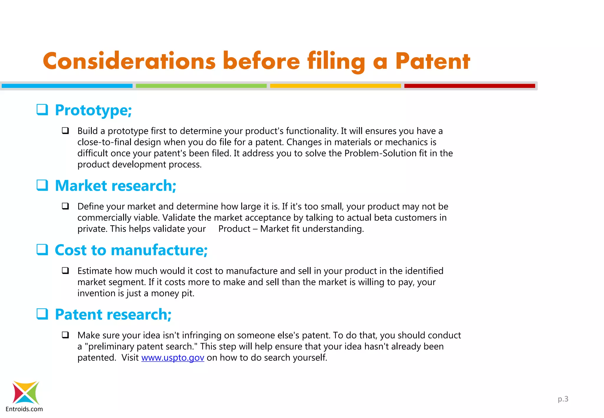 Entroids.com
Considerations before filing a Patent
 Prototype;
 Build a prototype first to determine your product's functionality. It will ensures you have a
close-to-final design when you do file for a patent. Changes in materials or mechanics is
difficult once your patent's been filed. It address you to solve the Problem-Solution fit in the
product development process.
 Market research;
 Define your market and determine how large it is. If it's too small, your product may not be
commercially viable. Validate the market acceptance by talking to actual beta customers in
private. This helps validate your Product – Market fit understanding.
 Cost to manufacture;
 Estimate how much would it cost to manufacture and sell in your product in the identified
market segment. If it costs more to make and sell than the market is willing to pay, your
invention is just a money pit.
 Patent research;
 Make sure your idea isn't infringing on someone else's patent. To do that, you should conduct
a "preliminary patent search." This step will help ensure that your idea hasn't already been
patented. Visit www.uspto.gov on how to do search yourself.
p.3
 