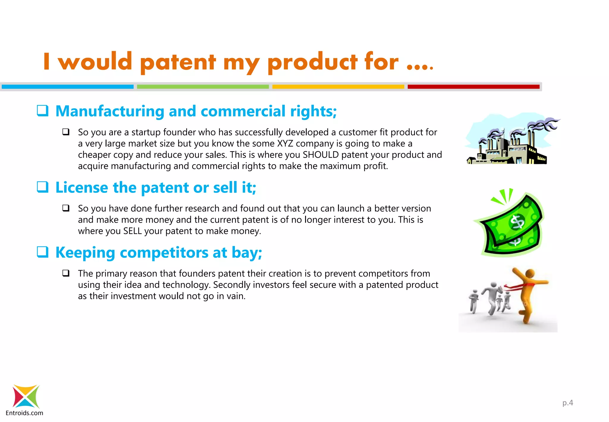 Entroids.com
I would patent my product for ….
 Manufacturing and commercial rights;
 So you are a startup founder who has successfully developed a customer fit product for
a very large market size but you know the some XYZ company is going to make a
cheaper copy and reduce your sales. This is where you SHOULD patent your product and
acquire manufacturing and commercial rights to make the maximum profit.
 License the patent or sell it;
 So you have done further research and found out that you can launch a better version
and make more money and the current patent is of no longer interest to you. This is
where you SELL your patent to make money.
 Keeping competitors at bay;
 The primary reason that founders patent their creation is to prevent competitors from
using their idea and technology. Secondly investors feel secure with a patented product
as their investment would not go in vain.
p.4
 
