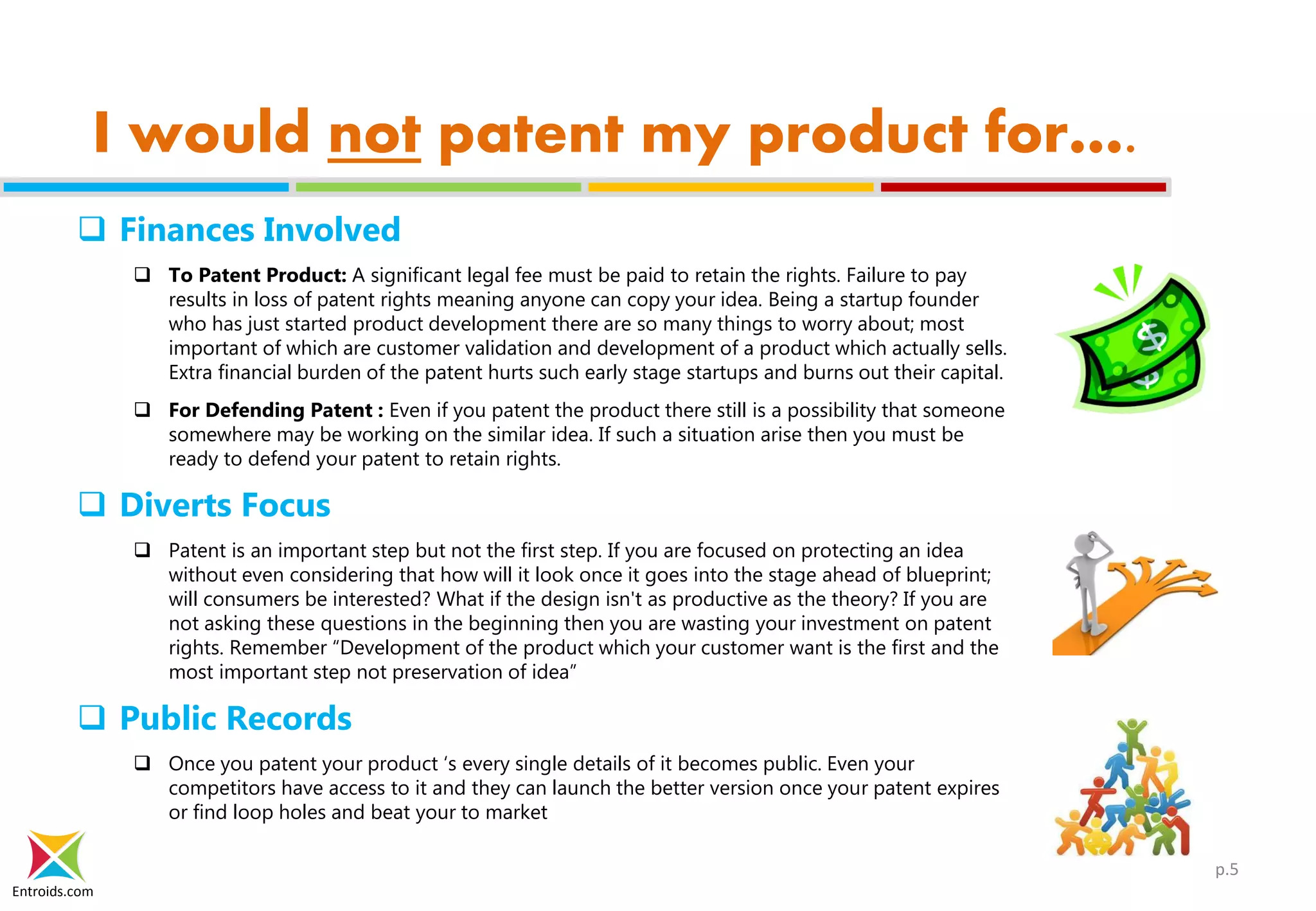 Entroids.com
I would not patent my product for….
 Finances Involved
 To Patent Product: A significant legal fee must be paid to retain the rights. Failure to pay
results in loss of patent rights meaning anyone can copy your idea. Being a startup founder
who has just started product development there are so many things to worry about; most
important of which are customer validation and development of a product which actually sells.
Extra financial burden of the patent hurts such early stage startups and burns out their capital.
 For Defending Patent : Even if you patent the product there still is a possibility that someone
somewhere may be working on the similar idea. If such a situation arise then you must be
ready to defend your patent to retain rights.
 Diverts Focus
 Patent is an important step but not the first step. If you are focused on protecting an idea
without even considering that how will it look once it goes into the stage ahead of blueprint;
will consumers be interested? What if the design isn't as productive as the theory? If you are
not asking these questions in the beginning then you are wasting your investment on patent
rights. Remember “Development of the product which your customer want is the first and the
most important step not preservation of idea”
 Public Records
 Once you patent your product ‘s every single details of it becomes public. Even your
competitors have access to it and they can launch the better version once your patent expires
or find loop holes and beat your to market
p.5
 