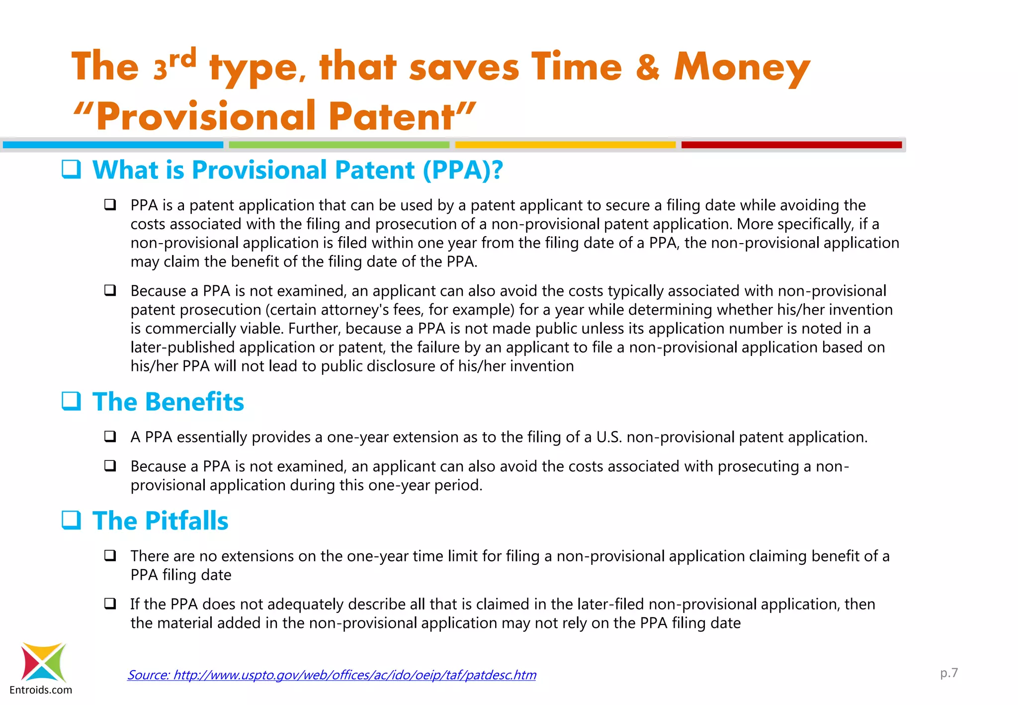 Entroids.com
The 3rd type, that saves Time & Money
“Provisional Patent”
 What is Provisional Patent (PPA)?
 PPA is a patent application that can be used by a patent applicant to secure a filing date while avoiding the
costs associated with the filing and prosecution of a non-provisional patent application. More specifically, if a
non-provisional application is filed within one year from the filing date of a PPA, the non-provisional application
may claim the benefit of the filing date of the PPA.
 Because a PPA is not examined, an applicant can also avoid the costs typically associated with non-provisional
patent prosecution (certain attorney's fees, for example) for a year while determining whether his/her invention
is commercially viable. Further, because a PPA is not made public unless its application number is noted in a
later-published application or patent, the failure by an applicant to file a non-provisional application based on
his/her PPA will not lead to public disclosure of his/her invention
 The Benefits
 A PPA essentially provides a one-year extension as to the filing of a U.S. non-provisional patent application.
 Because a PPA is not examined, an applicant can also avoid the costs associated with prosecuting a non-
provisional application during this one-year period.
 The Pitfalls
 There are no extensions on the one-year time limit for filing a non-provisional application claiming benefit of a
PPA filing date
 If the PPA does not adequately describe all that is claimed in the later-filed non-provisional application, then
the material added in the non-provisional application may not rely on the PPA filing date
Source: http://www.uspto.gov/web/offices/ac/ido/oeip/taf/patdesc.htm p.7
 