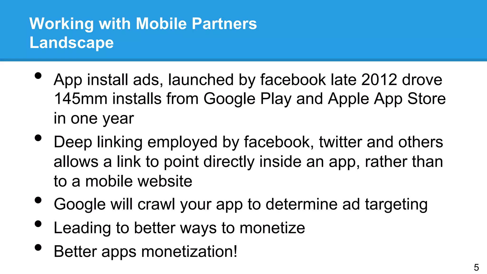 Working with Mobile Partners
Landscape
•  App install ads, launched by facebook late 2012 drove
145mm installs from Google Play and Apple App Store
in one year
•  Deep linking employed by facebook, twitter and others
allows a link to point directly inside an app, rather than
to a mobile website
•  Google will crawl your app to determine ad targeting
•  Leading to better ways to monetize
•  Better apps monetization!
5
 