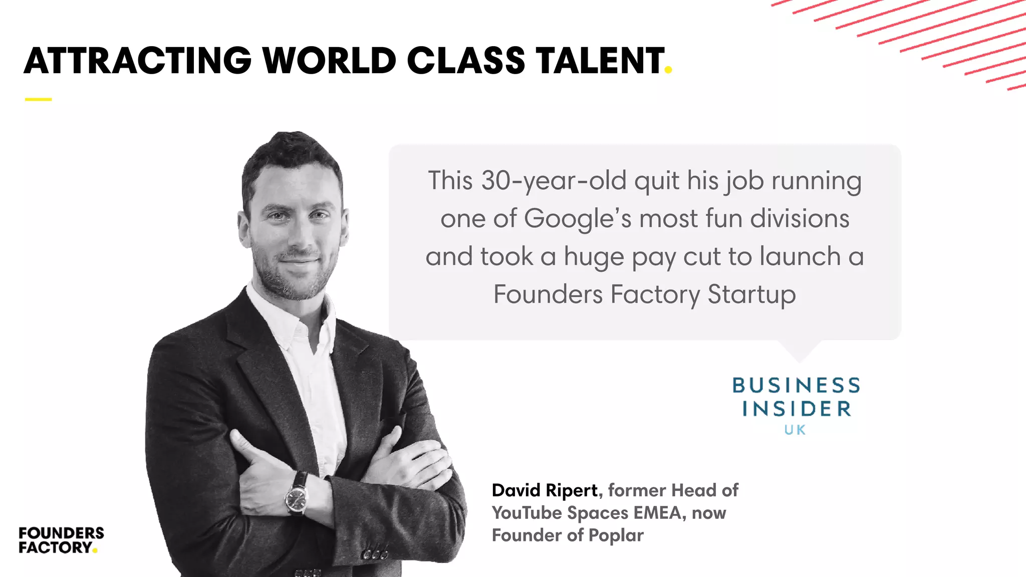 —
ATTRACTING WORLD CLASS TALENT.
2121
This 30-year-old quit his job running
one of Google’s most fun divisions
and took a huge pay cut to launch a
Founders Factory Startup
David Ripert, former Head of
YouTube Spaces EMEA, now
Founder of Poplar
 