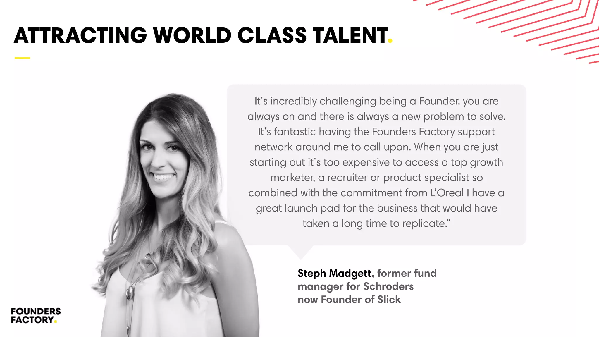 —
ATTRACTING WORLD CLASS TALENT.
21
It’s incredibly challenging being a Founder, you are
always on and there is always a new problem to solve.
It’s fantastic having the Founders Factory support
network around me to call upon. When you are just
starting out it’s too expensive to access a top growth
marketer, a recruiter or product specialist so
combined with the commitment from L’Oreal I have a
great launch pad for the business that would have
taken a long time to replicate.”
Steph Madgett, former fund
manager for Schroders
now Founder of Slick
 