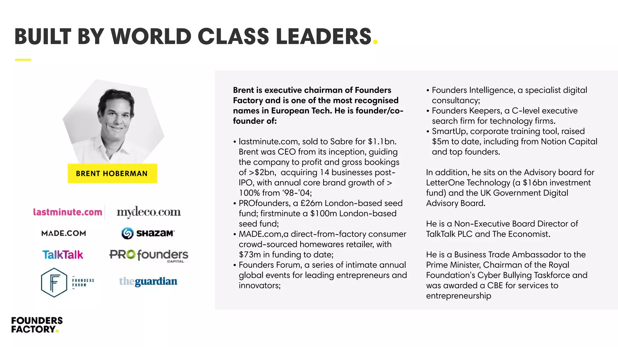 —
BUILT BY WORLD CLASS LEADERS.
Brent is executive chairman of Founders
Factory and is one of the most recognised
names in European Tech. He is founder/co-
founder of:
• lastminute.com, sold to Sabre for $1.1bn.
Brent was CEO from its inception, guiding
the company to proﬁt and gross bookings
of >$2bn, acquiring 14 businesses post-
IPO, with annual core brand growth of >
100% from ‘98-’04;
• PROfounders, a £26m London-based seed
fund; ﬁrstminute a $100m London-based
seed fund;
• MADE.com,a direct-from-factory consumer
crowd-sourced homewares retailer, with
$73m in funding to date;
• Founders Forum, a series of intimate annual
global events for leading entrepreneurs and
innovators;
• Founders Intelligence, a specialist digital
consultancy;
• Founders Keepers, a C-level executive
search ﬁrm for technology ﬁrms.
• SmartUp, corporate training tool, raised
$5m to date, including from Notion Capital
and top founders.
In addition, he sits on the Advisory board for
LetterOne Technology (a $16bn investment
fund) and the UK Government Digital
Advisory Board.
He is a Non-Executive Board Director of
TalkTalk PLC and The Economist.
He is a Business Trade Ambassador to the
Prime Minister, Chairman of the Royal
Foundation's Cyber Bullying Taskforce and
was awarded a CBE for services to
entrepreneurship
BRENT HOBERMAN
 