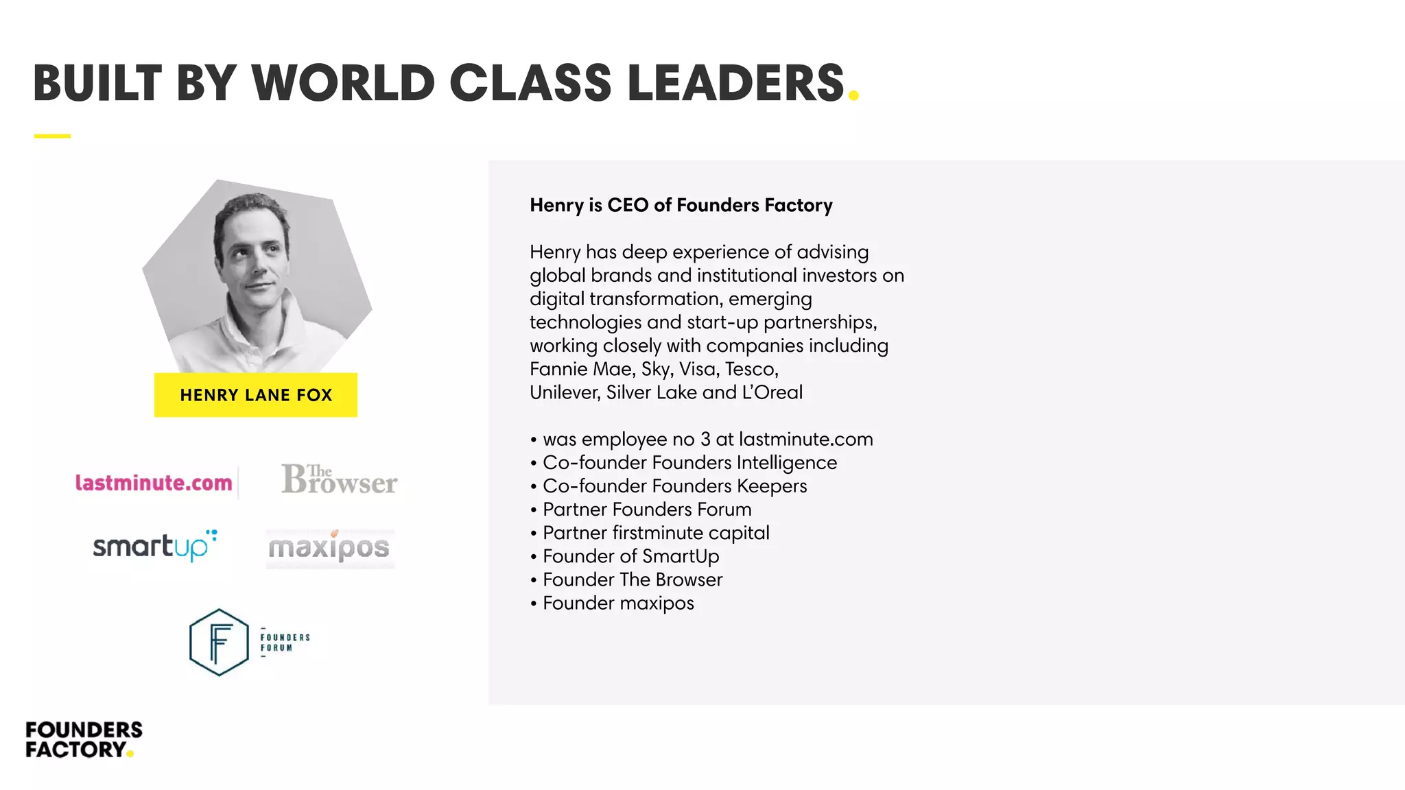 —
BUILT BY WORLD CLASS LEADERS.
Henry is CEO of Founders Factory
Henry has deep experience of advising
global brands and institutional investors on
digital transformation, emerging
technologies and start-up partnerships,
working closely with companies including
Fannie Mae, Sky, Visa, Tesco,
Unilever, Silver Lake and L’Oreal
• was employee no 3 at lastminute.com
• Co-founder Founders Intelligence
• Co-founder Founders Keepers
• Partner Founders Forum
• Partner ﬁrstminute capital
• Founder of SmartUp
• Founder The Browser
• Founder maxipos
HENRY LANE FOX
 