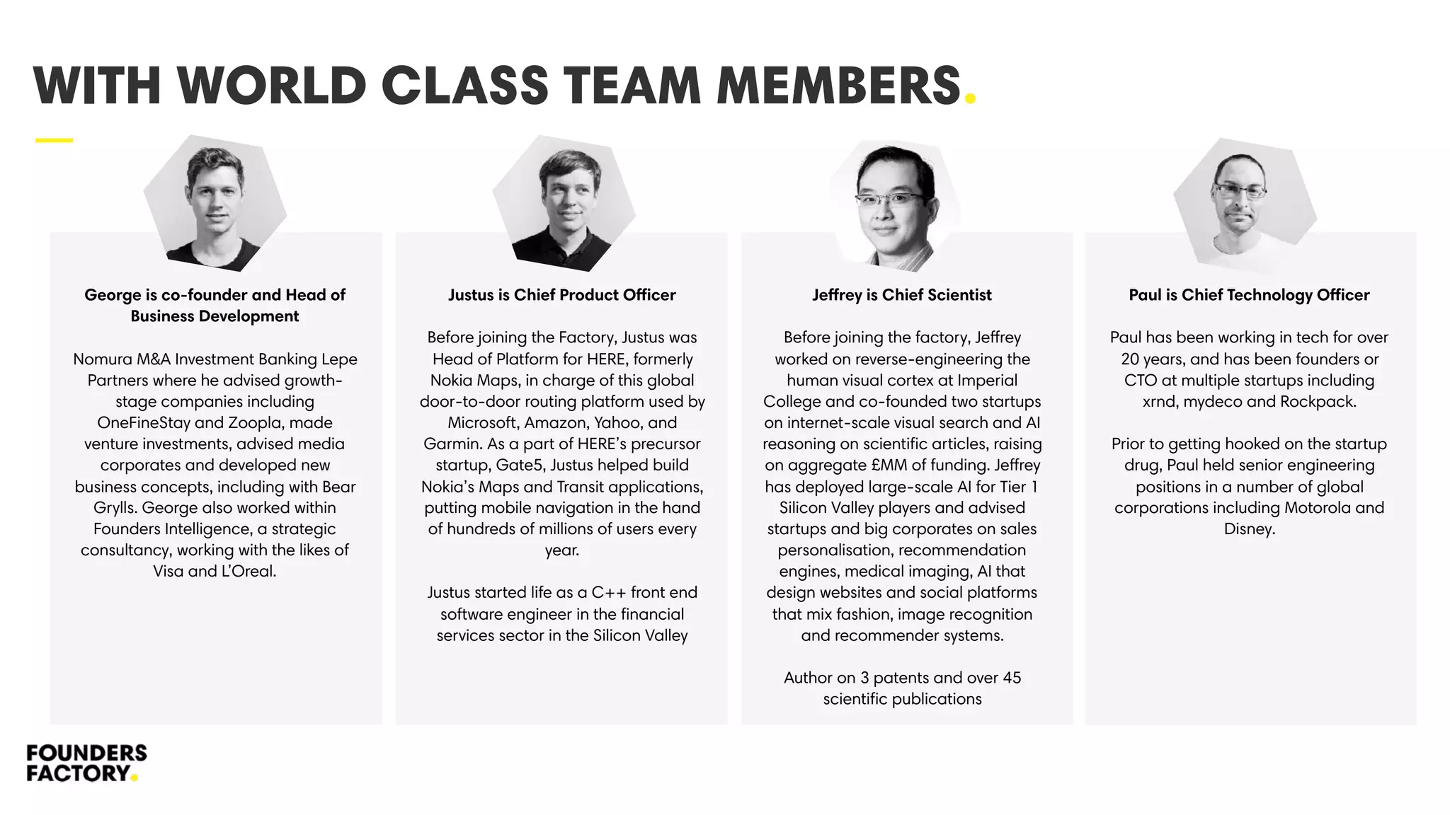 —
WITH WORLD CLASS TEAM MEMBERS.
George is co-founder and Head of
Business Development 
Nomura M&A Investment Banking Lepe
Partners where he advised growth-
stage companies including
OneFineStay and Zoopla, made
venture investments, advised media
corporates and developed new
business concepts, including with Bear
Grylls. George also worked within
Founders Intelligence, a strategic
consultancy, working with the likes of
Visa and L’Oreal.
Justus is Chief Product Officer 
Before joining the Factory, Justus was
Head of Platform for HERE, formerly
Nokia Maps, in charge of this global
door-to-door routing platform used by
Microsoft, Amazon, Yahoo, and
Garmin. As a part of HERE’s precursor
startup, Gate5, Justus helped build
Nokia’s Maps and Transit applications,
putting mobile navigation in the hand
of hundreds of millions of users every
year.  
 
Justus started life as a C++ front end
software engineer in the ﬁnancial
services sector in the Silicon Valley
Jeffrey is Chief Scientist
Before joining the factory, Jeffrey
worked on reverse-engineering the
human visual cortex at Imperial
College and co-founded two startups
on internet-scale visual search and AI
reasoning on scientiﬁc articles, raising
on aggregate £MM of funding. Jeffrey
has deployed large-scale AI for Tier 1
Silicon Valley players and advised
startups and big corporates on sales
personalisation, recommendation
engines, medical imaging, AI that
design websites and social platforms
that mix fashion, image recognition
and recommender systems.
Author on 3 patents and over 45
scientiﬁc publications
Paul is Chief Technology Officer
Paul has been working in tech for over
20 years, and has been founders or
CTO at multiple startups including
xrnd, mydeco and Rockpack.
Prior to getting hooked on the startup
drug, Paul held senior engineering
positions in a number of global
corporations including Motorola and
Disney.
 