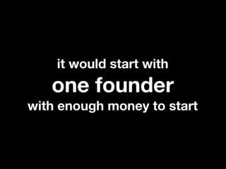 it would start with
   one founder
with enough money to start
 