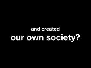 and created
our own society?
 