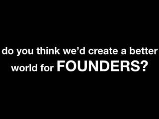 do you think we’d create a better
 world for FOUNDERS?
 
