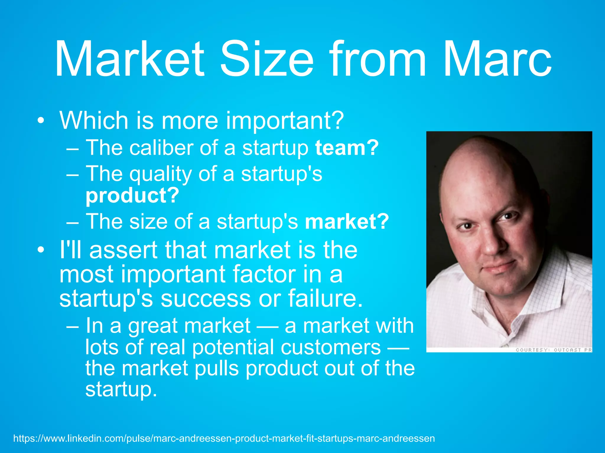 Market Size from Marc
• Which is more important?
– The caliber of a startup team?
– The quality of a startup's
product?
– The size of a startup's market?
• I'll assert that market is the
most important factor in a
startup's success or failure.
– In a great market — a market with
lots of real potential customers —
the market pulls product out of
the startup.
https://www.linkedin.com/pulse/marc-andreessen-product-market-fit-startups-marc-andreessen
 