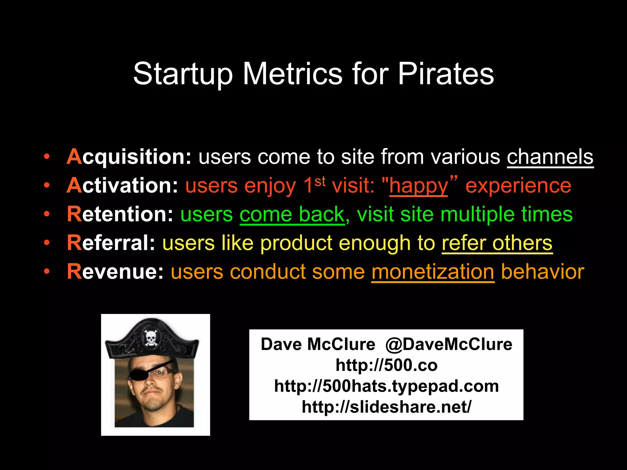Startup Metrics for Pirates
• Acquisition: users come to site from various channels
• Activation: users enjoy 1st visit: "happy” experience
• Retention: users come back, visit site multiple times
• Referral: users like product enough to refer others
• Revenue: users conduct some monetization behavior
Dave McClure @DaveMcClure
http://500.co
http://500hats.typepad.com
http://slideshare.net/dmc500hat
s
 