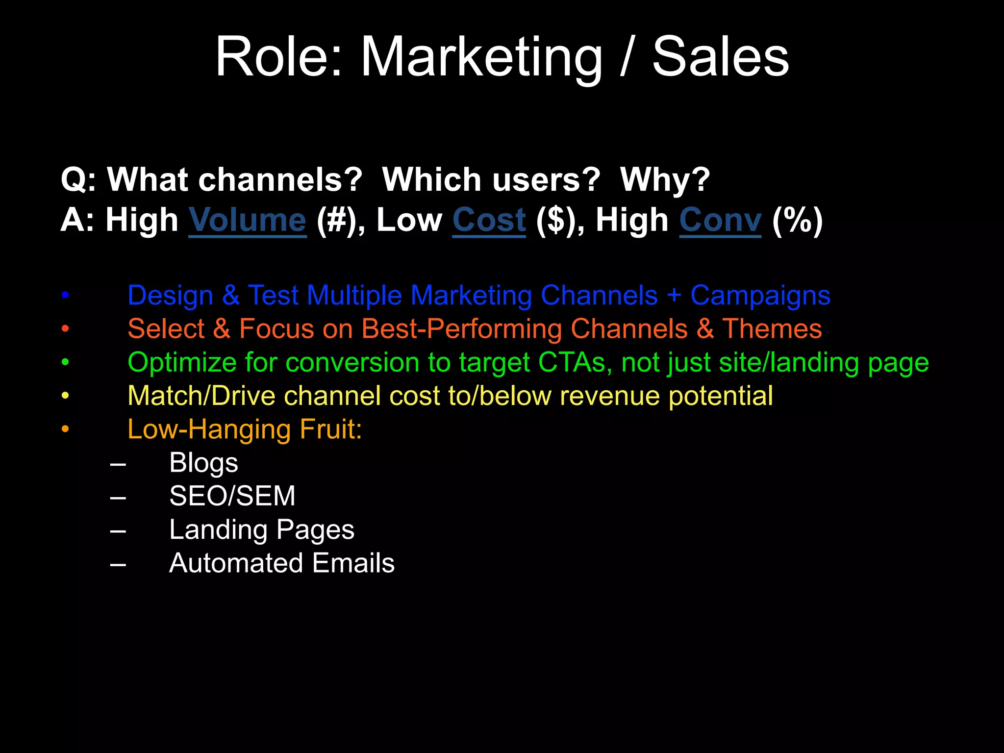 Role: Marketing / Sales
Q: What channels? Which users? Why?
A: High Volume (#), Low Cost ($), High Conv (%)
• Design & Test Multiple Marketing Channels + Campaigns
• Select & Focus on Best-Performing Channels & Themes
• Optimize for conversion to target CTAs, not just site/landing page
• Match/Drive channel cost to/below revenue potential
• Low-Hanging Fruit:
– Blogs
– SEO/SEM
– Landing Pages
– Automated Emails
 