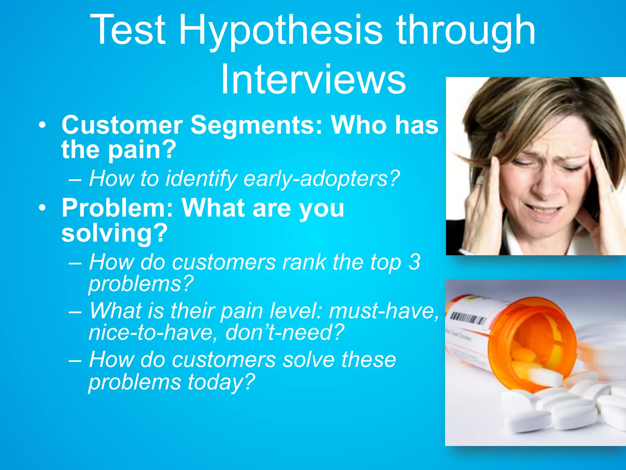 Test Hypothesis through
Interviews
• Customer Segments: Who has
the pain?
– How to identify early-adopters?
• Problem: What are you
solving?
– How do customers rank the top 3
problems?
– What is their pain level: must-
have, nice-to-have, don’t-need?
– How do customers solve these
problems today?
 