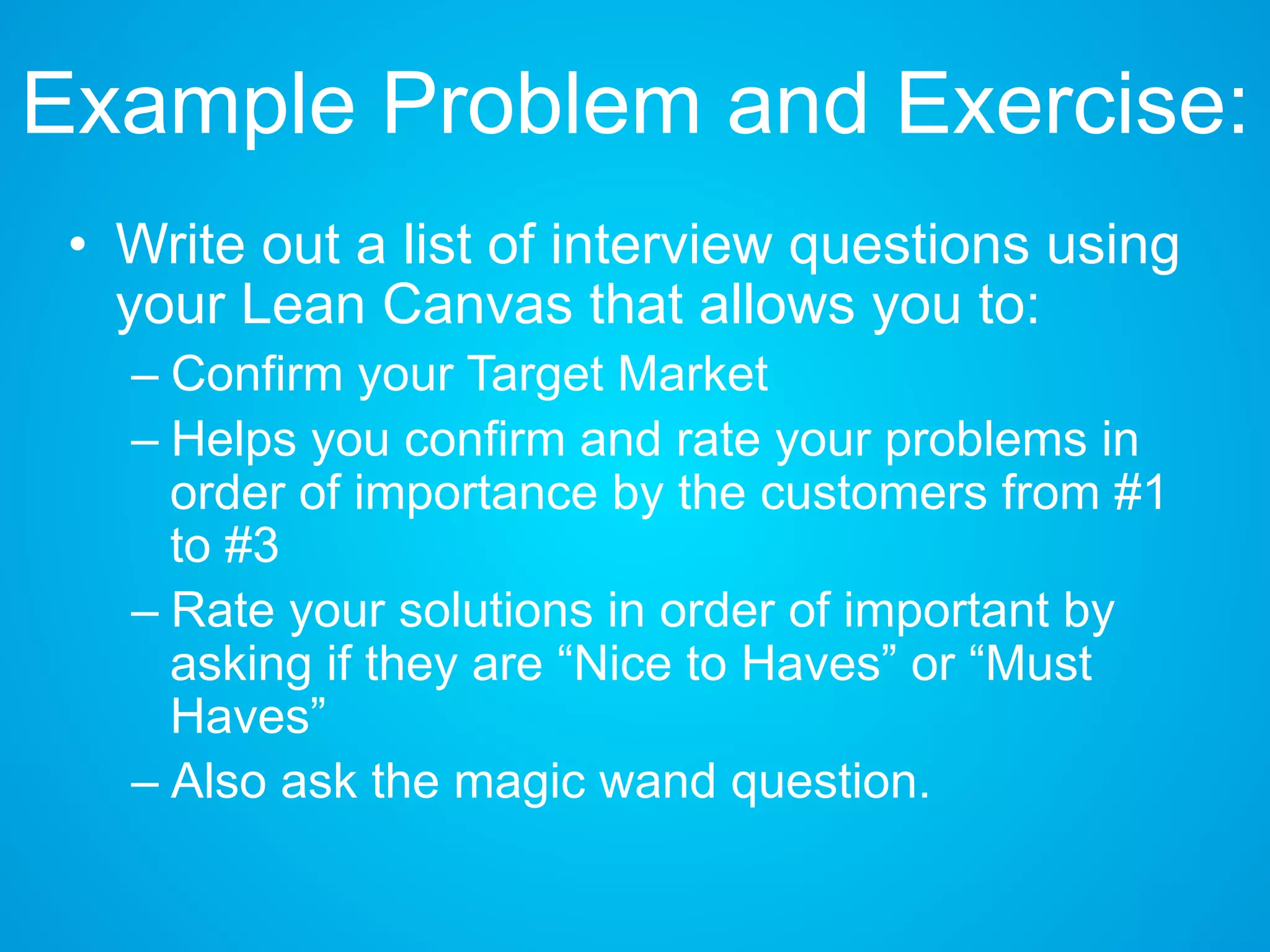 Example Problem and Exercise:
• Write out a list of interview questions using
your Lean Canvas that allows you to:
– Confirm your Target Market
– Helps you confirm and rate your problems in
order of importance by the customers from #1
to #3
– Rate your solutions in order of important by
asking if they are “Nice to Haves” or “Must
Haves”
– Also ask the magic wand question.
 