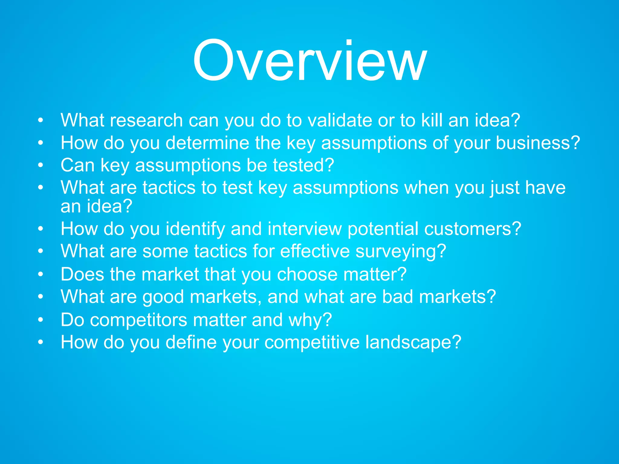 Overview
• What research can you do to validate or to kill an idea?
• How do you determine the key assumptions of your business?
• Can key assumptions be tested?
• What are tactics to test key assumptions when you just have
an idea?
• How do you identify and interview potential customers?
• What are some tactics for effective surveying?
• Does the market that you choose matter?
• What are good markets, and what are bad markets?
• Do competitors matter and why?
• How do you define your competitive landscape?
 