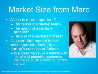 Market Size from Marc
• Which is more important?
– The caliber of a startup team?
– The quality of a startup's
product?
– The size of a startup's market?
• I'll assert that market is the
most important factor in a
startup's success or failure.
– In a great market — a market with
lots of real potential customers —
the market pulls product out of
the startup.
https://www.linkedin.com/pulse/marc-andreessen-product-market-fit-startups-marc-andreessen
 