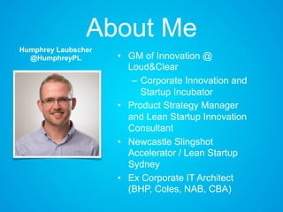 About Me
• GM of Innovation @
Loud&Clear
– Corporate Innovation and
Startup Incubator
• Product Strategy Manager
and Lean Startup Innovation
Consultant
• Newcastle Slingshot
Accelerator / Lean Startup
Sydney
• Ex Corporate IT Architect
(BHP, Coles, NAB, CBA)
Humphrey Laubscher
@HumphreyPL
 