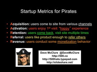 Startup Metrics for Pirates
• Acquisition: users come to site from various channels
• Activation: users enjoy 1st visit: "happy” experience
• Retention: users come back, visit site multiple times
• Referral: users like product enough to refer others
• Revenue: users conduct some monetization behavior
Dave McClure @DaveMcClure
http://500.co
http://500hats.typepad.com
http://slideshare.net/dmc500hat
s
 
