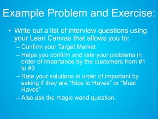 Example Problem and Exercise:
• Write out a list of interview questions using
your Lean Canvas that allows you to:
– Confirm your Target Market
– Helps you confirm and rate your problems in
order of importance by the customers from #1
to #3
– Rate your solutions in order of important by
asking if they are “Nice to Haves” or “Must
Haves”
– Also ask the magic wand question.
 