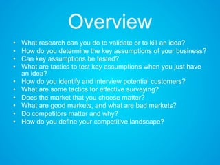 Overview
• What research can you do to validate or to kill an idea?
• How do you determine the key assumptions of your business?
• Can key assumptions be tested?
• What are tactics to test key assumptions when you just have
an idea?
• How do you identify and interview potential customers?
• What are some tactics for effective surveying?
• Does the market that you choose matter?
• What are good markets, and what are bad markets?
• Do competitors matter and why?
• How do you define your competitive landscape?
 